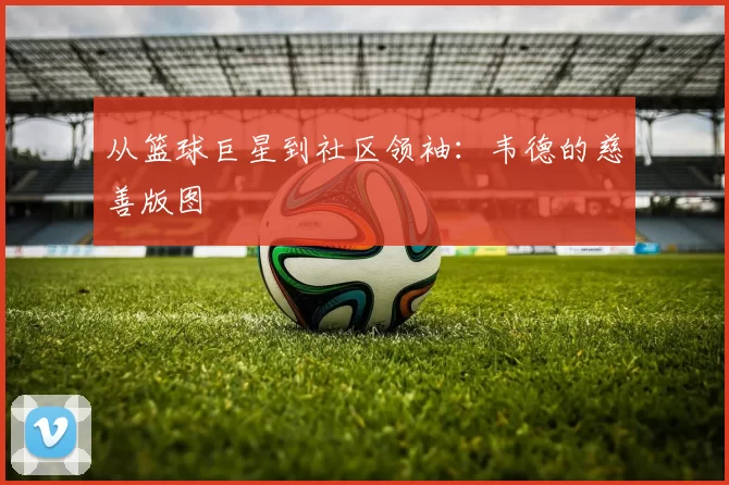 从篮球巨星到社区领袖：韦德的慈善版图