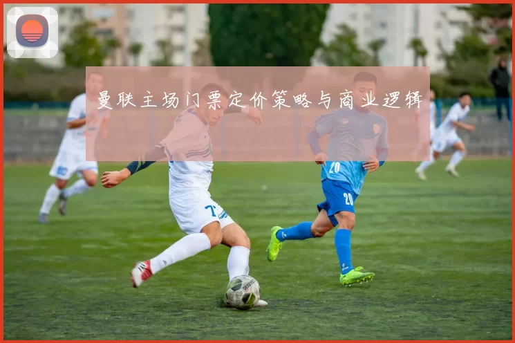 曼联主场门票定价策略与商业逻辑