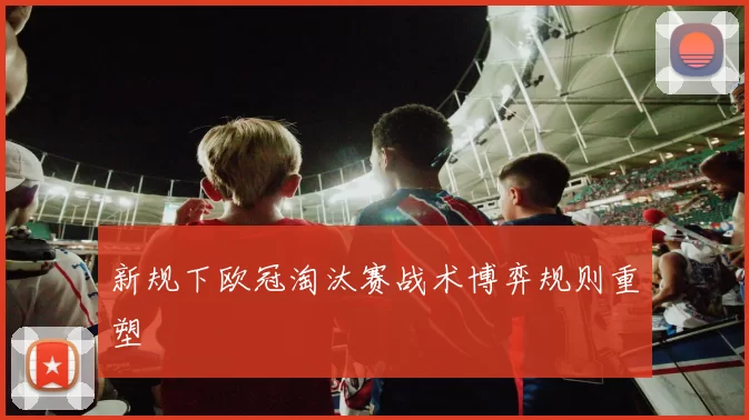 新规下欧冠淘汰赛战术博弈规则重塑