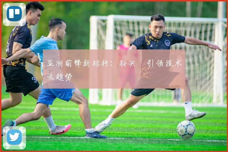 亚洲前锋新标杆：孙兴慜引领技术流趋势