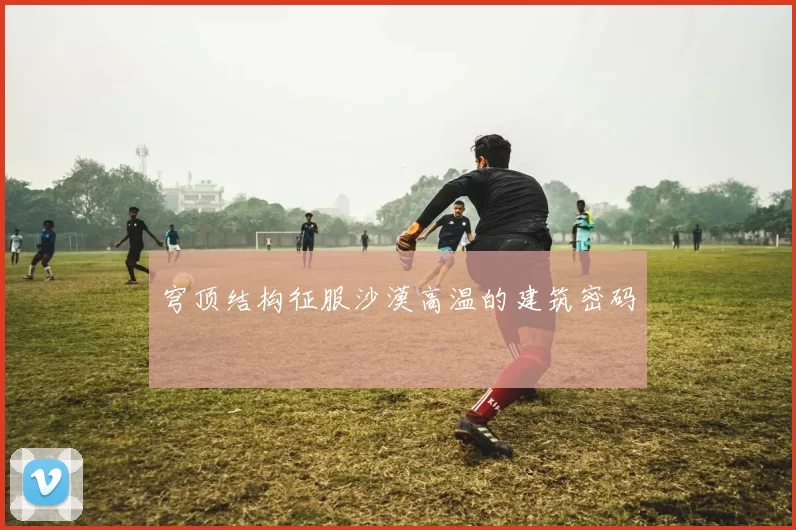 穹顶结构征服沙漠高温的建筑密码
