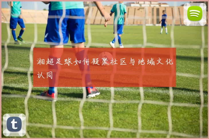 湘超足球如何凝聚社区与地域文化认同