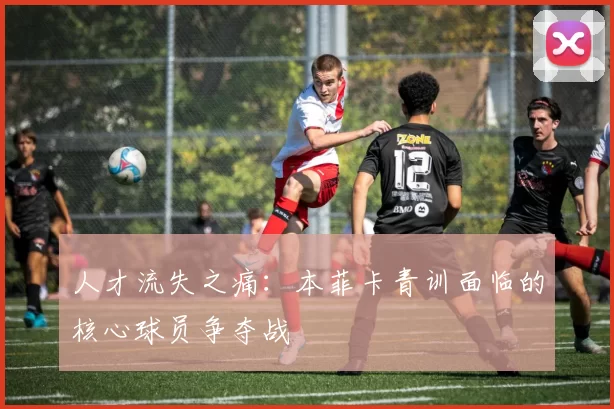 人才流失之痛：本菲卡青训面临的核心球员争夺战